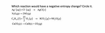 Which reaction would have a negative entropy change? Circle it.
Ag (aq) + Cl(aq) → AgCl(s)
N₂O4(g) → 2NO₂(g)
CH,, (1) + 25/ 0₂ (8)
O₂(g) → 8CO₂(g)+9H₂O(g)
18
CaCO3(s)→ CaO(s) + CO₂(g)