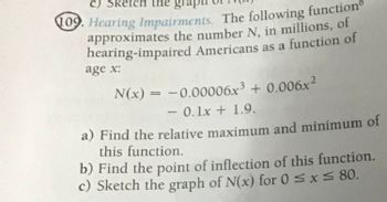 c) Sketch the grap
109. Hearing Impairments. The following function
approximates the number N, in millions, of
hearing-impaired Americans as a function of
age x:
N(x) = -0.00006x³ + 0.006x2
-0.1x+1.9.
a) Find the relative maximum and minimum of
this function.
b) Find the point of inflection of this function.
Sketch the graph of N(x) for 0 ≤ x ≤ 80.