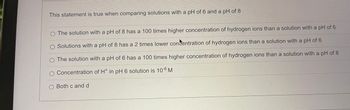 This statement is true when comparing solutions with a pH of 6 and a pH of 8
O The solution with a pH of 8 has a 100 times higher concentration of hydrogen ions than a solution with a pH of 6
O Solutions with a pH of 8 has a 2 times lower concentration of hydrogen ions than a solution with a pH of 6
O The solution with a pH of 6 has a 100 times higher concentration of hydrogen ions than a solution with a pH of 8
O Concentration of H* in pH 6 solution is 10-6 M
Both c and d