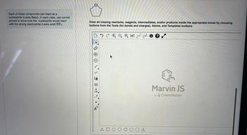 ### Nucleophilic and Electrophilic Reactions

**Instructional Segment:**

*Each of these compounds can react as a nucleophile (Lewis Base). In each case, use curved arrows to show how the nucleophile would react with the strong electrophile (Lewis acid) BF₃.*

**Application Exercise:**

1. **Reaction Drawing:**
   - Utilize the Marvin JS drawing tool to illustrate the reactions.
   - **Marvin JS Instructions:** Draw all missing reactants, reagents, intermediates, and/or products inside the appropriate boxes by choosing buttons from the Tools (for bonds and charges), Atoms, and Templates toolbars.

**Graphical User Interface (GUI) Description:**

- **Drawing Area:** The main portion of the interface where you will create your chemical structures.
- **Toolbox (Displayed on the left side):**
  - **Selection Tool:** Allows for selecting elements within the drawing area.
  - **Zoom In/Out:** Adjust the zoom level of your drawing.
  - **Bond Types Tool:** Enables drawing single, double, or triple bonds.
  - **Atoms Tool:** Provides various atoms for inclusion in the chemical structures.
  - **Templates Tool:** Offers pre-defined chemical templates for common structures.

- **Action Bar (Displayed at the top):**
  - **Undo/Redo Buttons:** To correct any mistakes easily.
  - **Clear Button:** To remove all content from the drawing area.
  - **Charge Tools:** To add positive or negative charges to atoms or molecules.
  - **Help Button:** Access to further assistance and documentation on how to use the Marvin JS tool effectively.

**Utilization:**
- **Curved Arrows:** Indicate electron pair movements in the reaction.
- **Atoms and Bonds Tools:** Construct the complete structure of the reactants and products.

In this exercise, ensure that your drawings clearly represent the interaction between the nucleophile (Lewis Base) and the electrophile (Lewis Acid) BF₃. Highlight the formation and breaking of bonds as appropriate, providing a clear, detailed mechanism of the reaction. 

**Additional Notes for Educators:**
Encourage students to practice multiple scenarios using different nucleophiles to deepen their understanding of Lewis acid-base interactions. Marvin JS, powered by ChemAxon, facilitates a hands-on learning approach, making complex chemical reactions more accessible and comprehensible.