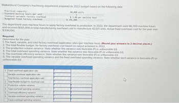 Walkenhorst Company's machining department prepared its 2022 budget based on the following data
Practical capacity
Standard machine hours per unit
Standard variable factory overhead
Budgeted fixed factory overhead
The department uses machine hours to apply factory overhead to production. In 2022, the department used 86,300 machine hours
and incurred $565,000 in total manufacturing overhead cost to manufacture 42,120 units. Actual fixed overhead cost for the year was
$308,000
40,000 units
$3.00 per machine hour
$ 290,000
Required:
Determine for the year
1. The fixed, variable, and total factory overhead application rates (per machine hour) (Round your answers to 2 decimal places)
2. The total flexible budget, for factory overhead cost based on output achieved in 2022.
3. The production volume variance State whether this variance was favorable (F) or unfavorable (U)
4. The total overhead spending variance. State whether this variance was favorable (F) or unfavorable (U)
5. The overhead efficiency variance. State whether this variance was favorable (F) or unfavorable (U).
6. The variable overhead spending variance and the foxed overhead spending variance. State whether each variance is favorable (F) or
unfavorable (U)
1 Fixed overhead application rate
Variable overhead application rate
Total factory overhead application rate
2. Total flexible budget for overhead cost
3 Production volume variance
4 Total overhead spending variance
5 Overhead efficiency vanance
6 Vanable overhead spending variance
Fixed overhead spending variance