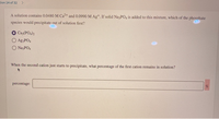 tion 14 of 32
A solution contains 0.0480 M Ca2+ and 0.0990 M Ag+. If solid Na PO4 is added to this mixture, which of the phosphate
species would precipitate out of solution first?
Ca3(PO4)2
Ag3PO4
NazPO4
When the second cation just starts to precipitate, what percentage of the first cation remains in solution?
percentage:
