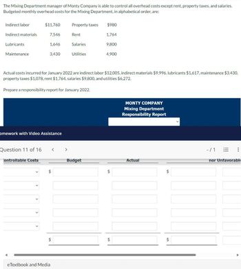 The Mixing Department manager of Monty Company is able to control all overhead costs except rent, property taxes, and salaries.
Budgeted monthly overhead costs for the Mixing Department, in alphabetical order, are:
Indirect labor
$11,760
Property taxes
$980
Indirect materials
7,546
Rent
1,764
Lubricants
1,646
Salaries
9,800
Maintenance
3,430
Utilities
4,900
Actual costs incurred for January 2022 are indirect labor $12,005, indirect materials $9,996, lubricants $1,617, maintenance $3,430,
property taxes $1,078, rent $1,764, salaries $9,800, and utilities $6,272.
Prepare a responsibility report for January 2022.
omework with Video Assistance
Question 11 of 16
< >
Controllable Costs
Budget
$
$
MONTY COMPANY
Mixing Department
Responsibility Report
Actual
$
$
$
eTextbook and Media
✓
-/1
!!!
nor Unfavorable