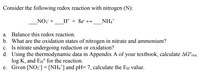 Consider the following redox reaction with nitrogen (N):
NO3 +
H+ + 8e +→
NH4+
a. Balance this redox reaction.
b. What are the oxidation states of nitrogen in nitrate and ammonium?
c. Is nitrate undergoing reduction or oxidation?
d. Using the thermodynamic data in Appendix A of your textbook, calculate AG°rxn,
log K, and EH° for the reaction.
e. Given [NO2]= [NH4*] and pH= 7, calculate the EH value.
