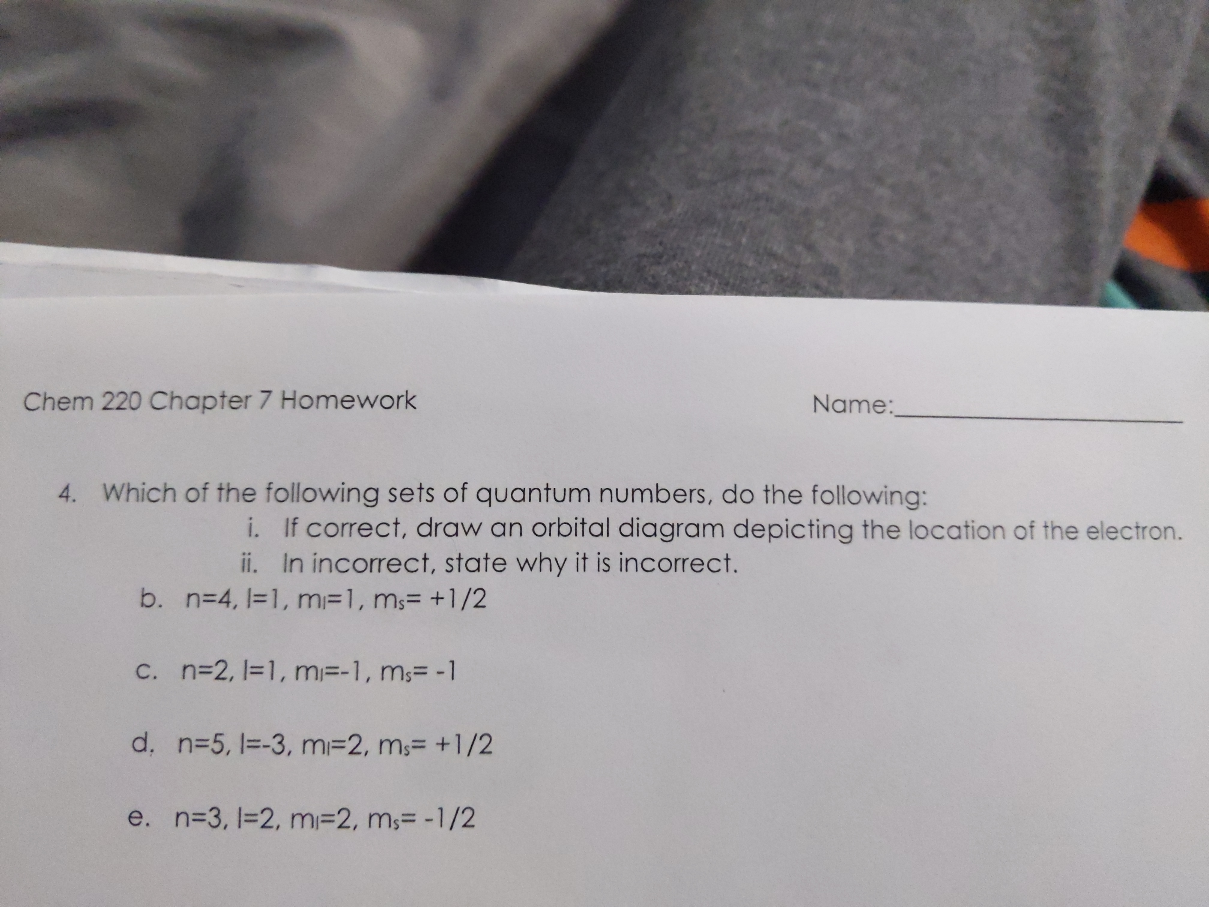 **Chem 220 Chapter 7 Homework**

**4.** Which of the following sets of quantum numbers do the following:

i. If correct, draw an orbital diagram depicting the location of the electron.

ii. If incorrect, state why it is incorrect.

a. \( n = 3, l = 2, m_l = 2, m_s = +1/2 \)

b. \( n = 4, l = 1, m_l = 1, m_s = +1/2 \)

c. \( n = 2, l = 1, m_l = 1, m_s = -1 \)

d. \( n = 5, l = 3, m_l = 2, m_s = +1/2 \)

e. \( n = 3, l = 2, m_l = 2, m_s = -1/2 \)

**Name:** ______________________