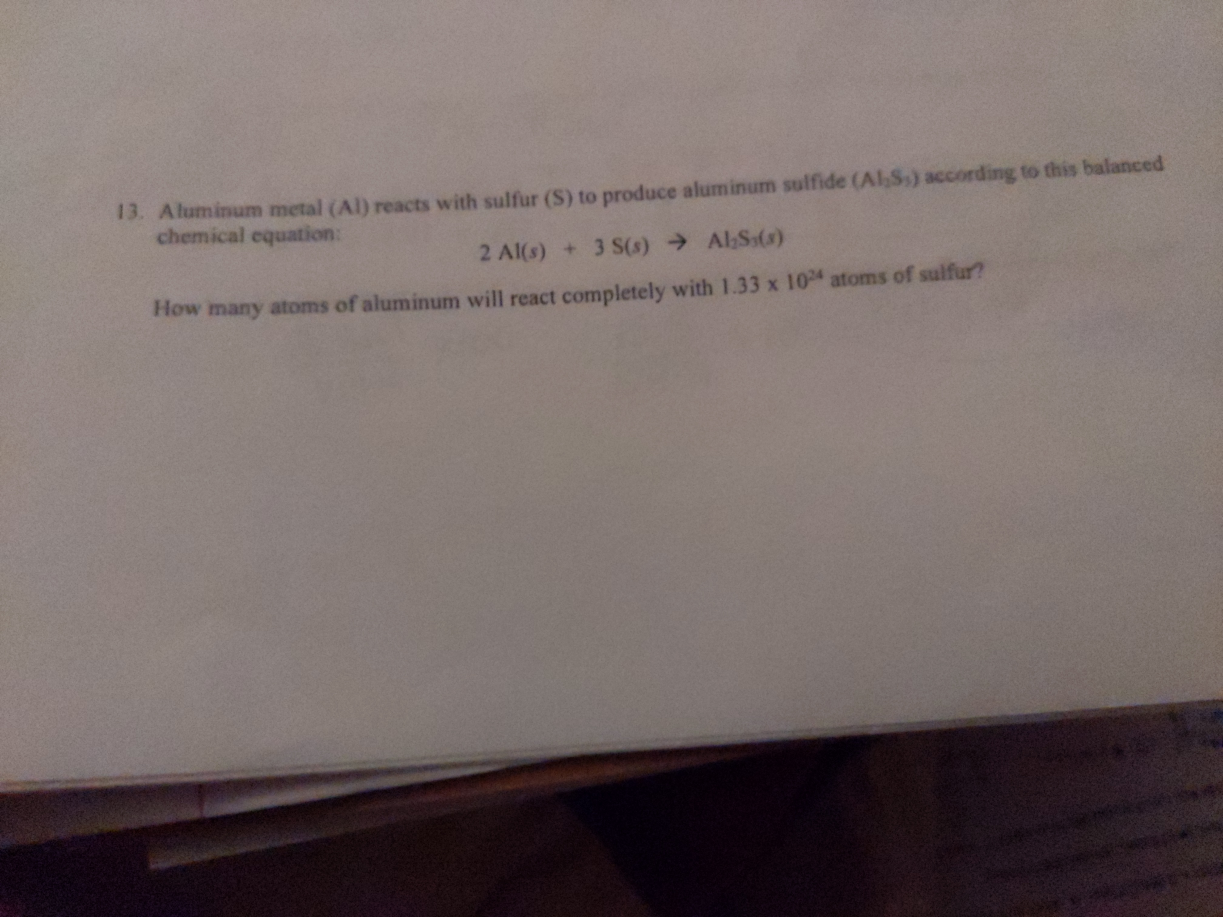 **Text Transcription for Educational Website:**

13. Aluminum metal (Al) reacts with sulfur (S) to produce aluminum sulfide (Al₂S₃) according to this balanced chemical equation:

\[ 2 \text{Al} (s) + 3 \text{S} (s) \rightarrow \text{Al}_2\text{S}_3 (s) \]

**Question:**  
How many atoms of aluminum will react completely with 1.33 × 10²³ atoms of sulfur?

**Explanation:**  
This is a stoichiometry problem that involves calculating the amount of aluminum atoms needed to react with a given number of sulfur atoms, based on the balanced chemical equation provided. To find the answer, use the stoichiometric ratio from the equation. For every 3 sulfur atoms, 2 aluminum atoms are required to form aluminum sulfide.