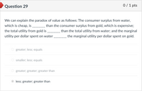 **Question 29**

We can explain the paradox of value as follows: The consumer surplus from water, which is cheap, is _______ than the consumer surplus from gold, which is expensive; the total utility from gold is _______ than the total utility from water; and the marginal utility per dollar spent on water _______ the marginal utility per dollar spent on gold.

- ○ greater; less; equals
- ○ smaller; less; equals
- ○ greater; greater; greater than
- ● less; greater; greater than

**Answer Explanation:**
The correct choice is "less; greater; greater than." This indicates that the consumer surplus from water is less than that from gold, while the total utility from gold is greater than from water, and the marginal utility per dollar spent on water is greater than that on gold.