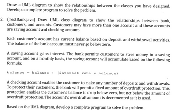 Draw a UML diagram to show the relationships between the classes you have designed.
Develop a complete program to solve the problem.
2. (TestBank.java) Draw UML class diagram to show the relationships between bank,
customers, and accounts. Customers may have more than one account and these accounts
are saving account and checking account.
Each customer's account has current balance based on deposit and withdrawal activities.
The balance of the bank account must never go below zero.
A saving account gains interest. The bank permits customers to store money in a saving
account, and on a monthly basis, the saving account will accumulate based on the following
formula:
balance = balance + (interest rate x balance)
A checking account enables the customer to make any number of deposits and withdrawals.
To protect their customers, the bank will permit a fixed amount of overdraft protection. This
protection enables the customer's balance to drop below zero, but not below the amount of
overdraft protection. The account's overdraft amount is decremented as it is used.
Based on the UML diagram, develop a complete program to solve the problem.