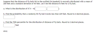 Suppose that the distance of fly balls hit to the outfield (in baseball) is normally distributed with a mean of
264 feet and a standard deviation of 45 feet. Let X be the distance in feet for a fly ball.
a. What is the distribution of X? X ~ N(
b. Find the probability that a randomly hit fly ball travels less than 229 feet. Round to 4 decimal places.
c. Find the 70th percentile for the distribution of distance of fly balls. Round to 2 decimal places.
feet
Hint: