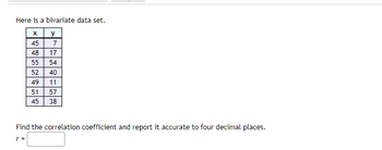 Here is a bivariate data set.
X
45
48
55
52
49 11
51
57
45
38
y
7
17
54
40
Find the correlation coefficient and report it accurate to
r =
decimal places.