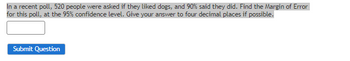 In a recent poll, 520 people were asked if they liked dogs, and 90% said they did. Find the Margin of Error
for this poll, at the 95% confidence level. Give your answer to four decimal places if possible.
Submit Question