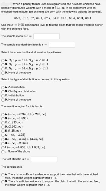 When a poultry farmer uses his regular feed, the newborn chickens have
normally distributed weights with a mean of 61.4 oz. In an experiment with an
enriched feed mixture, ten chickens are born with the following weights (in ounces).
65.7, 61.5, 67, 64.1, 67.7, 64.2, 67.1, 66.4, 65.3, 63.4
Use the a = 0.05 significance level to test the claim that the mean weight is higher
with the enriched feed.
The sample mean is a =
The sample standard deviation is s =
Select the correct null and alternative hypotheses:
Ο Α. Η : μ = 61.4,HA : μ < 61.4
OB. Ho μ = 61.4,HA μ ‡ 61.4
( c. H : μ = 61.4,HA : μ > 61.4
OD. None of the above
Select the type of distribution to be used in this question:
OA. Z-distribution
OB. Chi-Square distribution
OC. t-distribution
D. None of the above
The rejection region for this test is:
OA. (-∞, -2.262) U (2.262, ∞)
OB. (-∞, -1.833)
OC. (1.833, ∞)
OD. (2.262, ∞)
OE. (3.25, ∞)
OF. (-∞, -3.25)
OG. (-∞, -3.25) U (3.25, ∞)
OH. (-∞, -2.262)
OI.(-∞, -1.833) U (1.833, ∞)
OJ. None of the above
The test statistic is t =
The conclusion is
A. There is not sufficient evidence to support the claim that with the enriched
feed, the mean weight is greater than 61.4.
OB. There is sufficient evidence to support the claim that with the enriched feed,
the mean weight is greater than 61.4.
