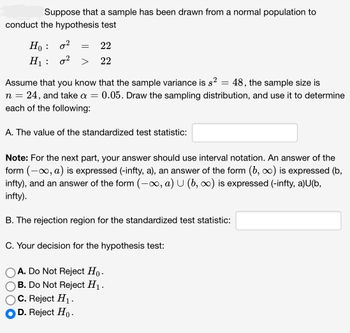 Suppose that a sample has been drawn from a normal population to
conduct the hypothesis test
Ho :
0²
H₁: 0²
=
22
22
Assume that you know that the sample variance is s²
48, the sample size is
n = 24, and take a = 0.05. Draw the sampling distribution, and use it to determine
each of the following:
A. The value of the standardized test statistic:
Note: For the next part, your answer should use interval notation. An answer of the
form (-∞, a) is expressed (-infty, a), an answer of the form (b, ∞) is expressed (b,
infty), and an answer of the form (-∞, a) U (b, ∞) is expressed (-infty, a)U(b,
infty).
C. Reject H₁.
D. Reject Ho.
=
B. The rejection region for the standardized test statistic:
C. Your decision for the hypothesis test:
A. Do Not Reject Ho.
B. Do Not Reject H₁.