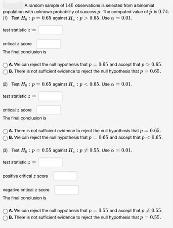 A random sample of 140 observations is selected from a binomial
population with unknown probability of success p. The computed value of p is 0.74.
(1) Test Ho: p = 0.65 against H₁ : p > 0.65. Use a = 0.01.
test statistic z =
critical z score
The final conclusion is
A. We can reject the null hypothesis that p
=
0.65 and accept that p > 0.65.
B. There is not sufficient evidence to reject the null hypothesis that p = 0.65.
(2) Test Ho: p = 0.65 against H₁ : p < 0.65. Use a = 0.01.
test statistic z =
critical z score
The final conclusion is
A. There is not sufficient evidence to reject the null hypothesis that p
B. We can reject the null hypothesis that p =
(3) Test Ho: p = 0.55 against Ha: p0.55. Use a = 0.01.
test statistic Z =
positive critical z score
negative critical z score
The final conclusion is
= 0.65.
0.65 and accept that p < 0.65.
A. We can reject the null hypothesis that p = 0.55 and accept that p = 0.55.
B. There is not sufficient evidence to reject the null hypothesis that p = 0.55.