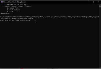 CS Microsoft Visual Studio Debug Console
Welcome to the Lottery
1. Quick Pick
2. Pick Numbers
3. Exit
Selection: 1
X
C:\Users\demusu\Documents\aims\fall_2022\Computer science (C++)\assignments\Lotto_program\x64\Debug\Lotto_program
.exe (process 6508) exited with code 0.
Press any key to close this window .