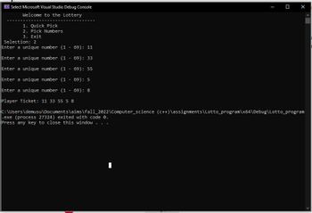 C. Select Microsoft Visual Studio Debug Console
Welcome to the Lottery
1. Quick Pick
2. Pick Numbers
3. Exit
Selection: 2
Enter a unique number (169): 11
Enter a unique number (169): 33
Enter a unique number (169): 55
Enter a unique number (1 - 69): 5
Enter a unique number (169): 8
Player Ticket: 11 33 55 5 8
C:\Users\demusu\Documents\aims\fall_2022\Computer science (C++)\assignments\Lotto_program\x64\Debug\Lotto_program
.exe (process 27324) exited with code 0.
Press any key to close this window.