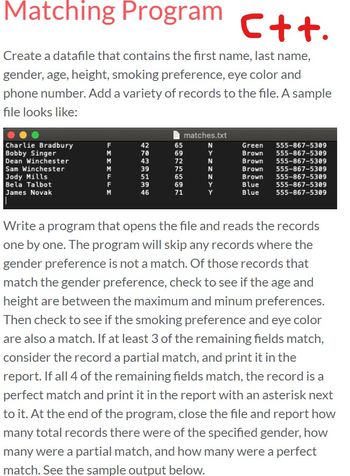 # Matching Program in C++

Create a data file that contains the first name, last name, gender, age, height, smoking preference, eye color, and phone number. Add a variety of records to the file. A sample file looks like:

```
 matches.txt 
-----------------------------------
| Charlie Bradbury | F | 42 | 65 | N | Green | 555-867-5309 |
| Bobby Singer     | M | 38 | 69 | Y | Brown | 555-867-5309 |
| Dean Winchester  | M | 43 | 72 | N | Brown | 555-867-5309 |
| Sam Winchester   | M | 39 | 76 | N | Brown | 555-867-5309 |
| Jody Mills       | F | 37 | 69 | N | Brown | 555-867-5309 |
| Bela Talbot      | F | 31 | 69 | Y | Brown | 555-867-5309 |
| James Novak      | M | 46 | 71 | Y | Blue  | 555-867-5309 |
-----------------------------------
```

Write a program that opens the file and reads the records one by one. The program will skip any records where the gender preference is not a match. Of those records that match the gender preference, check to see if the age and height are between the maximum and minimum preferences. Then check to see if the smoking preference and eye color are also a match. If at least 3 of the remaining fields match, consider the record a partial match, and print it in the report. If all 4 of the remaining fields match, the record is a perfect match and print it in the report with an asterisk next to it. At the end of the program, close the file and report how many total records there were of the specified gender, how many were a partial match, and how many were a perfect match. See the sample output below.