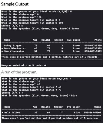 **Sample Output**

1. **User Input:**
   - What is the gender of your ideal match (M, F, N)? M
   - What is the minimum age? 0
   - What is the maximum age? 100
   - What is the minimum height (in inches)? 0
   - What is the maximum height (in inches)? 100
   - Smoker (Y/N)? N
   - What is the eyecolor (Blue, Green, Grey, Brown)? Brown
   
2. **Output Table:**
   - **Columns:** Name, Age, Height, Smoker, Eye Color, Phone
   - **Rows:**
     - Bobby Singer | 70 | 69 | Y | Brown | 555-867-5309
     - *Dean Winchester | 43 | 72 | N | Brown | 555-867-5309
     - *Sam Winchester | 39 | 75 | N | Brown | 555-867-5309

3. **Results:**
   - There were 2 perfect matches and 1 partial match out of 4 records.

4. **Conclusion:**
   - Program ended with exit code: 0

---

**A run of the program.**

1. **User Input:**
   - What is the gender of your ideal match (M, F, N)? F
   - What is the minimum age? 20
   - What is the maximum age? 65
   - What is the minimum height (in inches)? 60
   - What is the maximum height (in inches)? 70
   - Smoker (Y/N)? Y
   - What is the eyecolor (Blue, Green, Grey, Brown)? Blue

2. **Output Table:**
   - **Columns:** Name, Age, Height, Smoker, Eye Color, Phone
   - **Rows:**
     - *Bela Talbot | 39 | 69 | Y | Blue | 555-867-5309

3. **Results:**
   - There were 1 perfect match and 0 partial matches out of 3 records.