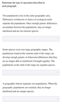 **Title: Types of Speciation**

**Introduction**
This section explores different types of speciation, where distinct species develop due to various factors affecting populations.

---

**Paragraph 1: Sympatric Speciation**
Two populations exist in the same geographic area. Differences in behavior or choice of ecological niche separate the populations. Once enough genetic differences accumulate between the populations, they no longer interbreed and are two distinct species.

**Dropdown Menu: [Please select the type of speciation]**

---

**Paragraph 2: Parapatric Speciation**
Some species exist over large geographic ranges. The populations found at the extreme ends of the range can develop enough genetic or behavioral differences that they are no longer able to interbreed if brought together. The populations at the ends of the range are separate species.

**Dropdown Menu: [Please select the type of speciation]**

---

**Paragraph 3: Allopatric Speciation**
A geographic barrier separates two populations. When the geographic populations are reunited, they no longer interbreed and are unique species.

**Dropdown Menu: [Please select the type of speciation]**

---

**Conclusion**
Understanding these speciation processes helps in comprehending how biodiversity is formed and maintained in nature.