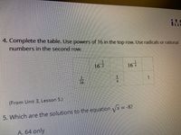 IME
4. Complete the table. Use powers of 16 in the top row. Use radicals or rational
Inumbers in the second row.
3.
167
167
1.
16
4.
(From Unit 3, Lesson 5,)
5. Which are the solutions to the equation Vx = -8?
A. 64 only
