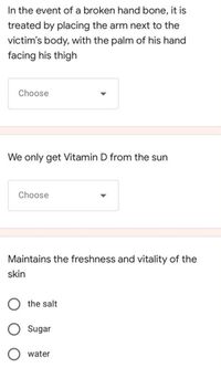 In the event of a broken hand bone, it is
treated by placing the arm next to the
victim's body, with the palm of his hand
facing his thigh
Choose
We only get Vitamin D from the sun
Choose
Maintains the freshness and vitality of the
skin
O the salt
Sugar
water
