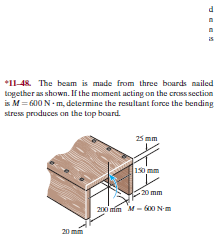 *11-48. The beam is made from three boards nailed
together as shown. If the moment acting on the crass section
is M= G00 N - m, determine the resultant force the bending
stress produces on the top board
25 mm
150 mm
-20 mm
200 mim M- 600 Nm
20
