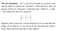 The Lens Equation If Fis the focal length of a convex lens
and an object is placed at a distance x from the lens, then its
image will be at a distance y from the lens, where F, x, and
y are related by the lens equation
FX y
Suppose that a lens has a focal length of 4.8 cm and that the
image of an object is 4 cm closer to the lens than the object
itself. How far from the lens is the object?
