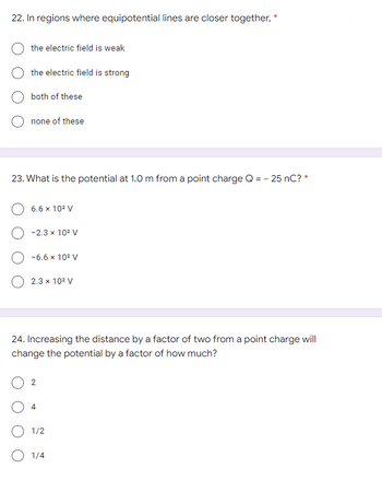 22. In regions where equipotential lines are closer together, *
the electric field is weak
the electric field is strong
both of these
none of these
23. What is the potential at 1.0 m from a point charge Q = - 25 nC? *
6.6 x 10² V
-2.3 x 10² V
-6.6 x 10² V
O 2.3 × 10² V
24. Increasing the distance by a factor of two from a point charge will
change the potential by a factor of how much?
2
4
1/2
O 1/4