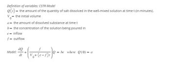 Definition of variables: CSTR Model
Q(t) = the amount of the quantity of salt dissolved in the well-mixed solution at time t (in minutes).
V= the initial volume
a = the amount of dissolved substance at time t
b= the concentration of the solution being poured in
e = inflow
f = outflow
Model:
dQ
dt
f
V₂+ (e-f)t
+ (
Q = be where Q (0) = a