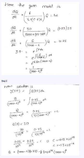 Here the given model is
f
= be
Vot(e-f)t
dQ
dt
dQ
dt
dQ
dt
+
+
+
30
I.F⋅ =
5000+(25-30)t
6
1000 -t
Q
(1000-+)6
11
M
11
Step 2
Now solution is
y(IF) = jQ(IF) dx
espax
es(+)
26in (1000-t)
dt
(1000-+)6
(1000-1) = √ 00355+6²
=
Q(0) = 20
20
(10)¹8
dt
0.75
(5) (1000 +)5 +C
0.75
(5) (lay's
0.15
10's
= C
(0.03) 25
+C
0.75
C =-0-13 x 1015
C =-1-3x10-16
0.02
10/5
Q = (1000+)(0.75) -1-3x10¹6 (1000-ta
