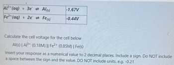 Al3+(aq) +3e = Al(s)
-1.67V
Fe2+(aq) + 2e = Fe(s)
-0.44V
Calculate the cell voltage for the cell below
Al(s) | A³ (0.18M) || Fe2+ (0.85M) | Fe(s)
Insert your response as a numerical value to 2 decimal places. Include a sign. Do NOT include
a space between the sign and the value. DO NOT include units. e.g. -0.21