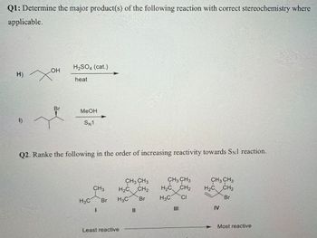 Q1: Determine the major product(s) of the following reaction with correct stereochemistry where
applicable.
H2SO4 (cat.)
H) XH
OH
heat
Br
1)
MeOH
SN1
Q2. Ranke the following in the order of increasing reactivity towards SN1 reaction.
CH3 CH3
CH3
H2C
CH2
CH3 CH3
H₂C CH2
CH3 CH3
H2C
CH2
H3C
Br
H3C
Br
H3C CI
Br
I
။
III
IV
Least reactive
Most reactive