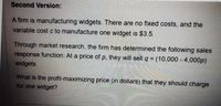 Second Version:
A firm is manufacturing widgets. There are no fixed costs, and the
variable cost c to manufacture one widget is $3.5.
Through market research, the firm has determined the following sales
response function: At a price of p. they will sell q = (10,000 - 4,000p)
widgets.
%3D
What is the profit-maximizing price (in dollars) that they should charge
for one widget?
