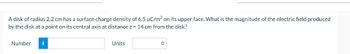 A disk of radius 2.2 cm has a surface charge density of 6.5 µC/m² on its upper face. What is the magnitude of the electric field produced
by the disk at a point on its central axis at distance z = 14 cm from the disk?
Number
i
Units