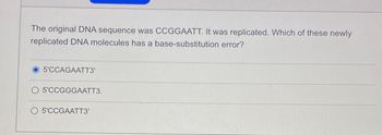 The original DNA sequence was CCGGAATT. It was replicated. Which of these newly
replicated DNA molecules has a base-substitution error?
5'CCAGAATT3'
O 5'CCGGGAATT3.
5'CCGAATT3'