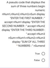 A pseudo code that displays the
sum of three numbers begin
numeric
nNum1,nNum2,nNum3,nSum display
"ENTER THE FIRST NUMBER :"
accept nNum1 display "ENTER THE
SECOND NUMBER : " accept nNum2
display "ENTER THE THIRD NUMBER :
"accept nNum3
I3D
nSum=nNum1+nNum2+nNum3
display "SUM OF ALL THREE
NUMBERS : " nSumend
*
II
True
False
