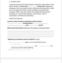 3. Question three
Hydrogen bonds are force that attracts molecules to each other in most
liquids. Water can form up to . . bonds with neighboring
molecules This is the reason why the melting and boiling points of water
are much higher than those of other analogous compounds like
hydrogen sulfide. They also explain its exceptionally high physical
properties (i.e. specific heat capacity, heat of fusion, heat of
vaporization, and thermal conductivity).
Answer the following:
Common water treatment methods include aeration,
sedimentation,
...and .
*....
control
Write about flocculation (Chemicals, The resulting of mixing with water).
Softening is hardness removal method by using
1.
..agent , as it is sometimes known,
and
are
commonly used for water softening.
2.
