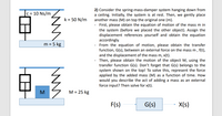 2) Consider the spring-mass-damper system hanging down from
a ceiling. Initially, the system is at rest. Then, we gently place
another mass (M) on top the original one (m).
First, please obtain the equation of motion of the mass m in
the system (before we placed the other object). Assign the
displacement references yourself and obtain the equation
accordingly.
From the equation of motion, please obtain the transfer
function, G(s), between an external force on the mass m , f(t),
and the displacement of the mass m, x(t).
Then, please obtain the motion of the object M, using the
transfer function G(s). Don't forget that G(s) belongs to the
system shown on the top! To solve this, represent the force
applied by the added mass (M) as a function of time. How
would you describe the act of adding a mass as an external
force input? Then solve for x(t).
c = 10 Ns/m
k = 50 N/m
m = 5 kg
M
M = 25 kg
F(s)
G(s)
X(s)
