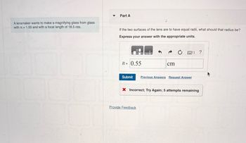 A lensmaker wants to make a magnifying glass from glass
with n= 1.55 and with a focal length of 18.5 cm.
▼
Part A
If the two surfaces of the lens are to have equal radii, what should that radius be?
Express your answer with the appropriate units.
R = 0.55
cm
21 ?
Submit Previous Answers Request Answer
Provide Feedback
X Incorrect; Try Again; 5 attempts remaining
