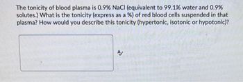 The tonicity of blood plasma is 0.9% NaCl (equivalent to 99.1% water and 0.9%
solutes.) What is the tonicity (express as a %) of red blood cells suspended in that
plasma? How would you describe this tonicity (hypertonic, isotonic or hypotonic)?
N