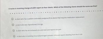 A nurse is receiving change-of-shift report on four clients. Which of the following clients should the nurse see first?
A client who has a patient-controlled analgesia (PCA) device that requires medication replacement
A client who was repositioned 3 hr ago
A client who has an increased uric acid level and reports toe pain
A client who is receiving tissue plasminogen activator (tPA) and reports bleeding from the IV site