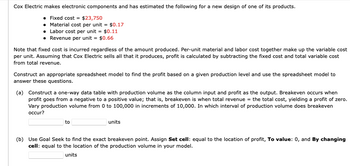 Cox Electric makes electronic components and has estimated the following for a new design of one of its products.
Fixed cost = $23,750
• Material cost per unit = $0.17
• Labor cost per unit = $0.11
• Revenue per unit = $0.66
Note that fixed cost is incurred regardless of the amount produced. Per-unit material and labor cost together make up the variable cost
per unit. Assuming that Cox Electric sells all that it produces, profit is calculated by subtracting the fixed cost and total variable cost
from total revenue.
Construct an appropriate spreadsheet model to find the profit based on a given production level and use the spreadsheet model to
answer these questions.
(a) Construct a one-way data table with production volume as the column input and profit as the output. Breakeven occurs when
profit goes from a negative to a positive value; that is, breakeven is when total revenue = the total cost, yielding a profit of zero.
Vary production volume from 0 to 100,000 in increments of 10,000. In which interval of production volume does breakeven
occur?
to
units
(b) Use Goal Seek to find the exact breakeven point. Assign Set cell: equal to the location of profit, To value: 0, and By changing
cell: equal to the location of the production volume in your model.
units