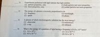 Experiments performed with light indicate that light exhibits
(1) particle properties, only.
(2) wave properties, only.
(3) both particle and wave properties.
(4) neither particle nor wave properties.
The energy of a photon is inversely proportional to its
(1) frequency.
(3) wavelength.
(4) phase.
(2) speed.
A photon of which electromagnetic radiation has the most energy?
(1) ultraviolet
(3) microwave
(2) x-ray
(4) infrared
4)
What is the energy of a quantum of light having a frequency of 6.0 x 10¹4 hertz?
(1) 3.0 x 108 J
(3) 1.6 x 10-19 J
(2) 4.0 x 10-19 J
(4) 5.0 x 10-7 J
1)
2)
3)