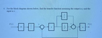 4. For the block diagram shown below, find the transfer function assuming the output is y and the
input is x.
X(s)
10
3
S
Y(S)