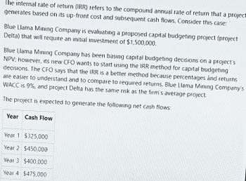 The internal rate of return (IRR) refers to the compound annual rate of return that a project
generates based on its up-front cost and subsequent cash flows. Consider this case:
Blue Llama Mining Company is evaluating a proposed capital budgeting project (project
Delta) that will require an initial investment of $1,500,000.
Blue Llama Mining Company has been basing capital budgeting decisions on a project's
NPV; however, its new CFO wants to start using the IRR method for capital budgeting
decisions. The CFO says that the IRR is a better method because percentages and returns
are easier to understand and to compare to required returns. Blue Llama Mining Company's
WACC is 9%, and project Delta has the same risk as the firm's average project.
The project is expected to generate the following net cash flows:
Year Cash Flow
Year 1 $325,000
Year 2 $450,000
Year 3 $400,000
Year 4 $475,000