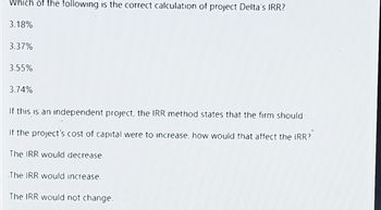 Which of the following is the correct calculation of project Delta's IRR?
3.18%
3.37%
3.55%
3.74%
If this is an independent project, the IRR method states that the firm should
If the project's cost of capital were to increase, how would that affect the IRR?
The IRR would decrease.
The IRR would increase.
The IRR would not change.