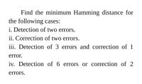 Find the minimum Hamming distance for
the following cases:
i. Detection of two errors.
ii. Correction of two errors.
iii. Detection of 3 errors and correction of 1
error.
iv. Detection of 6 errors or correction of 2
errors.
