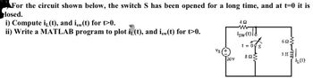 For the circuit shown below, the switch S has been opened for a long time, and at t=0 it is
losed.
i) Compute i(t), and isw(t) for t>0.
ii) Write a MATLAB program to plot i(t), and isw(t) for t>0.
4Q
Is(t)/1
20V
t=0 s
ΦΩΣ
603
elem
1H2
LL(1)