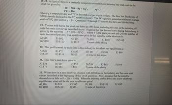 19-22. A (typical) firm in a perfectly competitive constant cost industry has total costs in the
short run given by:
TC 588 +8q+3q², 9 2
FC=396
where q is output per day and TC is the total cost per day in dollars. The firm has fixed costs of
$396 (already included in the TC equation above). The TC equation generates minimum average
costs of $92 (per unit) at q = 14. Questions 19 through 22 concern this firm and this industry.
19. You are told that in the short run there are 400 firms, including this one, in the industry, all
with the same cost curves described above. Suppose that the demand curve facing the industry is
given by the equation P=908.135Q where P is the price per unit and Q is the number of
units demanded per day. The equilibrium price in this industry in the short run is:
F) $105
A) $86
G) $108
B) $92
H) $110
A) $34
G) $71
C) $95
I) $111
20. This profit earned by each firm in this industry in this short run equilibrium is:
A) $69
B) $72
F) $99
G) $105
H) $110
21. This firm's shut down price is:
C) $53
I) $89
A) $86
G) $108
B) $47
H) $83
C) $87
I) $111
D) $98
J) none of the above
E) $101
C) $95
I) $111
D) $93
E) $96
J) none of the above
D) $56
E) $65
J) none of the above
22. We are now in a new short-run situation with 400 firms in the industry and the same cost
curves described at the beginning of this set of questions. Now, imagine that the industry
demand curve falls to P = 268 - .035Q. When the industry settles down into a new short-run
equilibrium, what will be the new equilibrium price?
B) $92
D) $98
F) $105
H) $110
F) $68
E) $101
J) none of the above