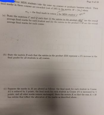 Four MBA students take the same six courses at graduate business school. Their
final marks in these courses are recorded (out of 100) in the matrix M = [m] where
Page 9 of 10
the final mark in course j for MBA student i ow
- Coulum
mij
=
(a) State the matrices C and Q such that (i) the entries in the product MQ are the overall
average final marks for cach student and (ii) the entrics in the product CM are the overall
average final marks for each course.
(b) State the matrix R such that the entries in the product RM represent a 5% increase in the
final grades for all students in all courses.
(c) Suppose the marks in M are altered as follows: the final mark for each student in Course
#2 is reduced by 3 points, the final mark for each student in Course #5 is increased by 5
points, and all other marks remain unchanged. State the matrix K so that the sum K + M
has entries that reflect the alteration of the marks as described above.